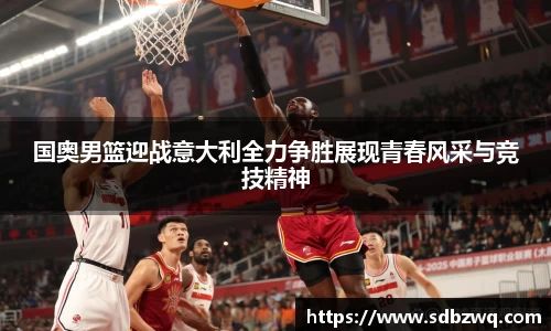 国奥男篮迎战意大利全力争胜展现青春风采与竞技精神
