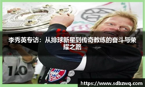李秀英专访：从排球新星到传奇教练的奋斗与荣耀之路